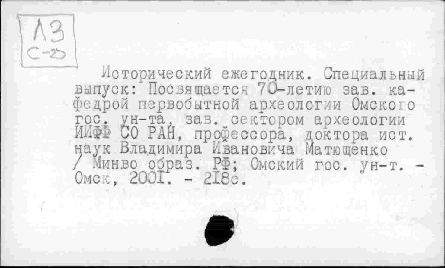 ﻿
A3
Исторический ежегодник. Специальный выпуск: ‘ Посвящается 70-летию зав. кафедрой первобытной археологии Омске:о гос. ун-та, зав.vсектором археологии ИНФО 00 РАН, профессора, доктора ист. наук Владимира Ивановича Матющенко / Минво образ. РФ; Омский гос. ун-т. -Омск, 2OOI. - 218с.